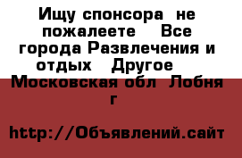 Ищу спонсора .не пожалеете. - Все города Развлечения и отдых » Другое   . Московская обл.,Лобня г.